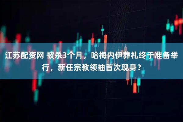 江苏配资网 被杀3个月，哈梅内伊葬礼终于准备举行，新任宗教领袖首次现身？