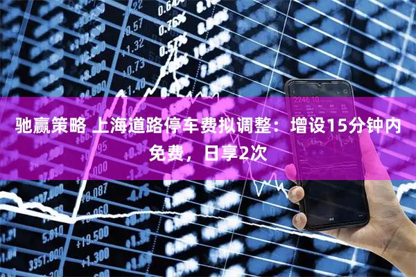 驰赢策略 上海道路停车费拟调整：增设15分钟内免费，日享2次