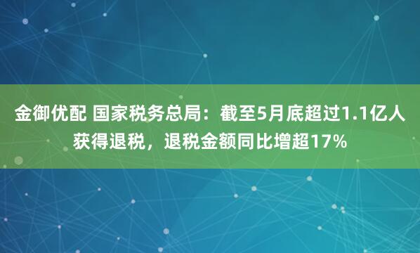 金御优配 国家税务总局：截至5月底超过1.1亿人获得退税，退税金额同比增超17%