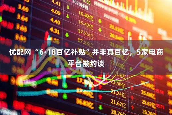 优配网 “6·18百亿补贴”并非真百亿，5家电商平台被约谈
