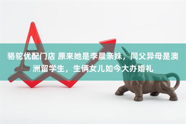 骆驼优配门店 原来她是李晨亲妹，同父异母是澳洲留学生，生俩女儿如今大办婚礼