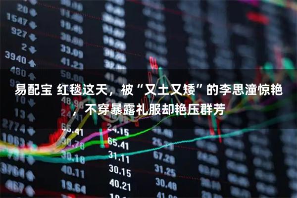 易配宝 红毯这天，被“又土又矮”的李思潼惊艳，不穿暴露礼服却艳压群芳