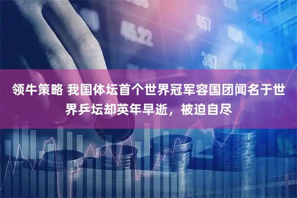 领牛策略 我国体坛首个世界冠军容国团闻名于世界乒坛却英年早逝，被迫自尽