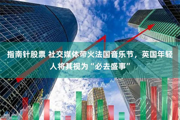 指南针股票 社交媒体带火法国音乐节，英国年轻人将其视为“必去盛事”
