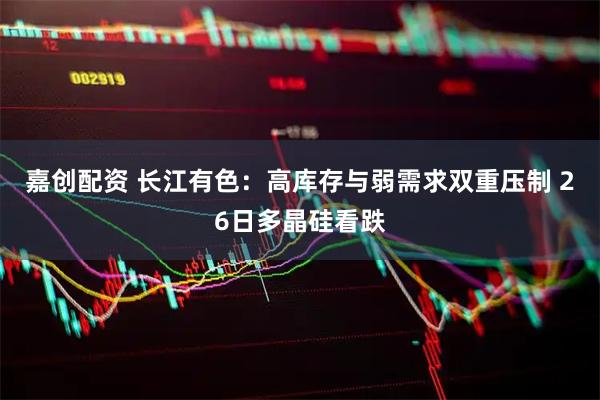 嘉创配资 长江有色：高库存与弱需求双重压制 26日多晶硅看跌