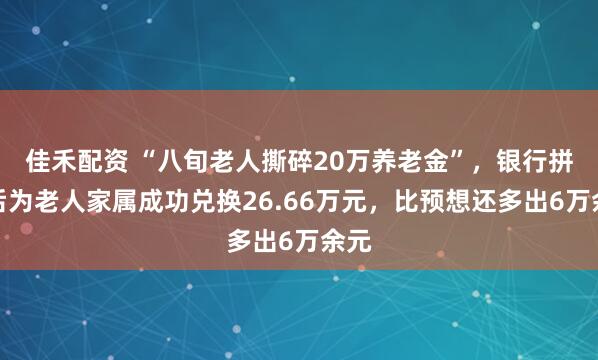 佳禾配资 “八旬老人撕碎20万养老金”，银行拼接后为老人家属成功兑换26.66万元，比预想还多出6万余元