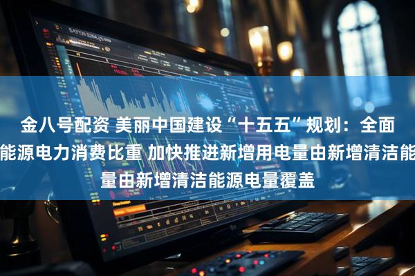 金八号配资 美丽中国建设“十五五”规划：全面提升可再生能源电力消费比重 加快推进新增用电量由新增清洁能源电量覆盖