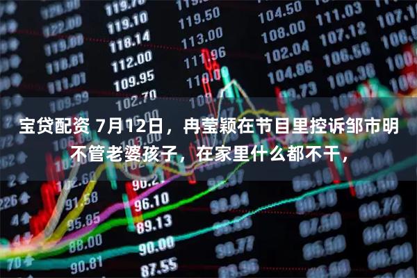 宝贷配资 7月12日，冉莹颖在节目里控诉邹市明不管老婆孩子，在家里什么都不干，