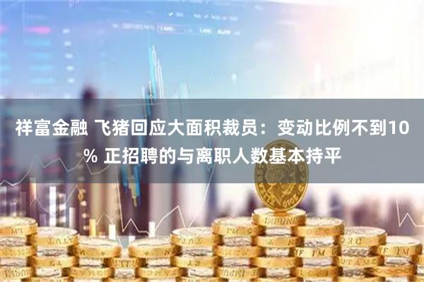 祥富金融 飞猪回应大面积裁员：变动比例不到10% 正招聘的与离职人数基本持平