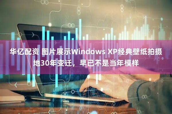 华亿配资 图片展示Windows XP经典壁纸拍摄地30年变迁，早已不是当年模样