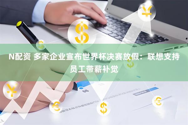 N配资 多家企业宣布世界杯决赛放假：联想支持员工带薪补觉