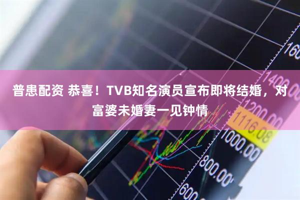 普患配资 恭喜！TVB知名演员宣布即将结婚，对富婆未婚妻一见钟情