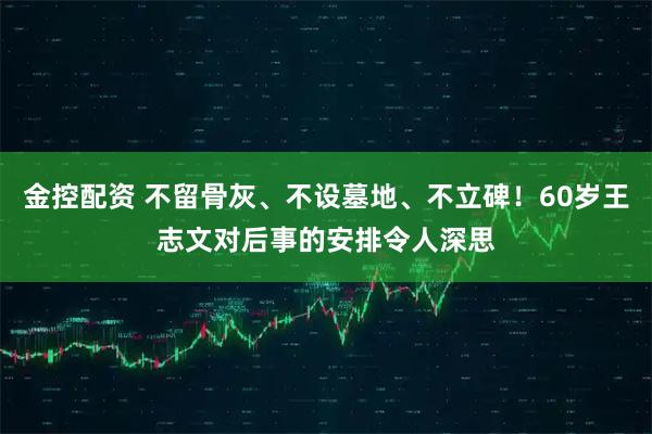 金控配资 不留骨灰、不设墓地、不立碑！60岁王志文对后事的安排令人深思