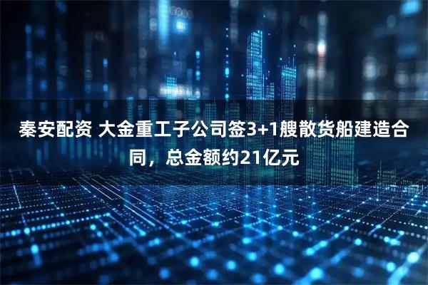 秦安配资 大金重工子公司签3+1艘散货船建造合同，总金额约21亿元