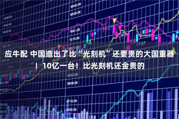 应牛配 中国造出了比“光刻机”还要贵的大国重器！10亿一台！比光刻机还金贵的