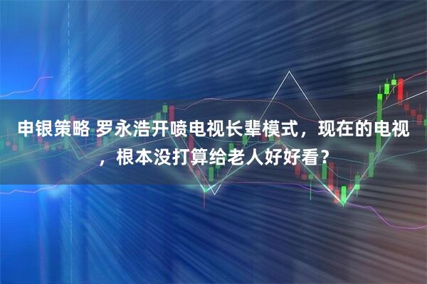 申银策略 罗永浩开喷电视长辈模式，现在的电视，根本没打算给老人好好看？