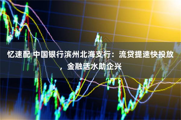 忆速配 中国银行滨州北海支行：流贷提速快投放，金融活水助企兴
