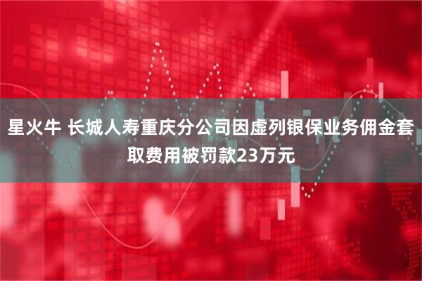 星火牛 长城人寿重庆分公司因虚列银保业务佣金套取费用被罚款23万元