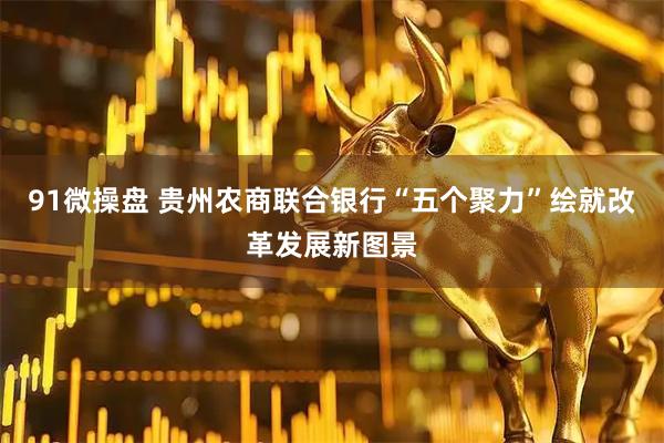 91微操盘 贵州农商联合银行“五个聚力”绘就改革发展新图景