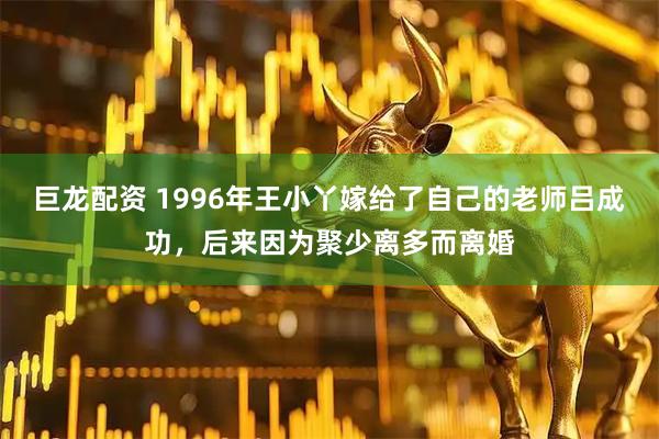 巨龙配资 1996年王小丫嫁给了自己的老师吕成功，后来因为聚少离多而离婚