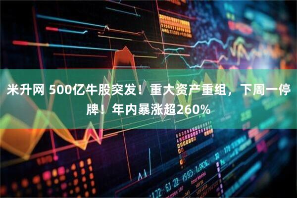 米升网 500亿牛股突发！重大资产重组，下周一停牌！年内暴涨超260%
