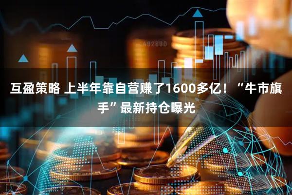 互盈策略 上半年靠自营赚了1600多亿！“牛市旗手”最新持仓曝光