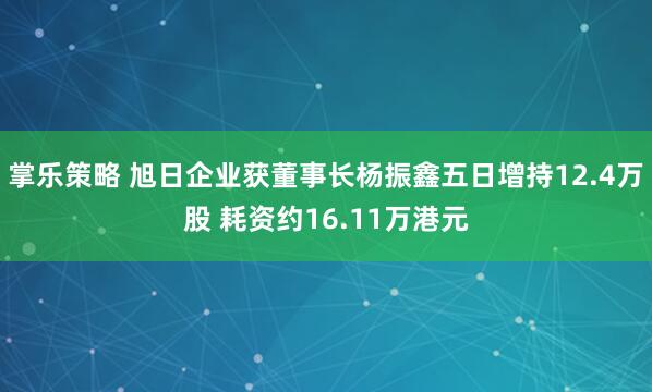 掌乐策略 旭日企业获董事长杨振鑫五日增持12.4万股 耗资约16.11万港元