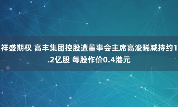 祥盛期权 高丰集团控股遭董事会主席高浚晞减持约1.2亿股 每股作价0.4港元